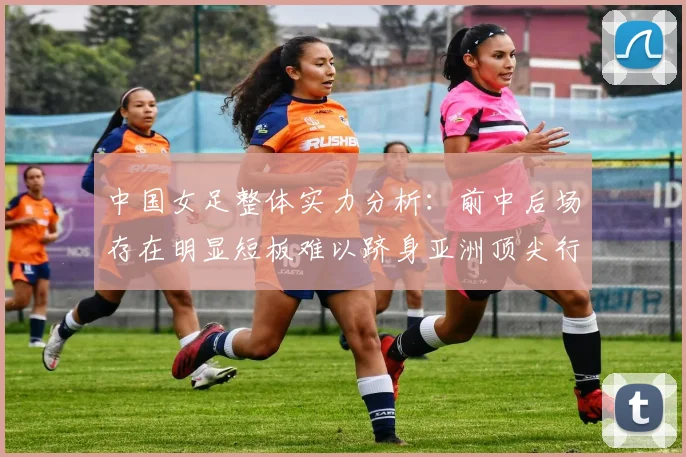 中国女足整体实力分析：前中后场存在明显短板难以跻身亚洲顶尖行列