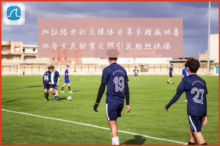 加拉格尔社交媒体分享求婚成功喜讯与女友甜蜜合照引发粉丝祝福