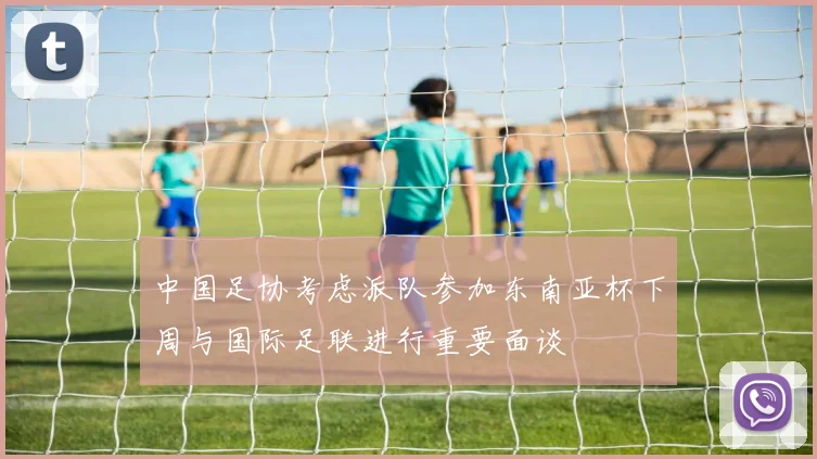 中国足协考虑派队参加东南亚杯下周与国际足联进行重要面谈