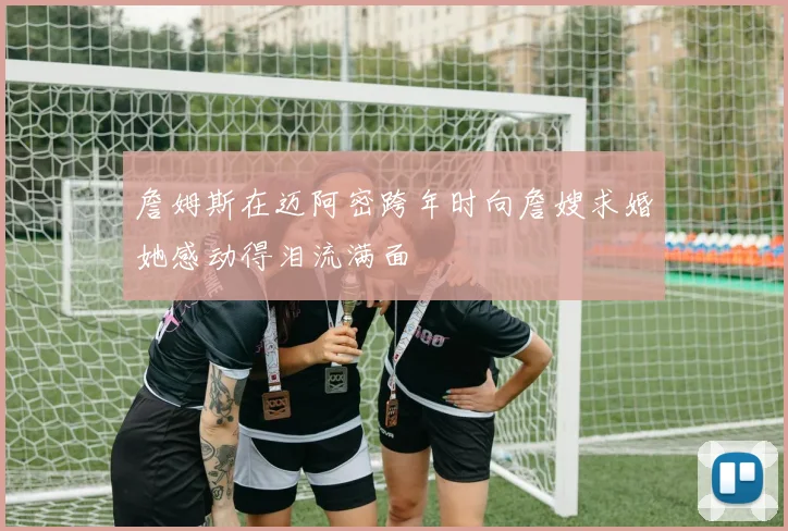 詹姆斯在迈阿密跨年时向詹嫂求婚她感动得泪流满面