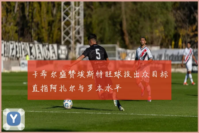 卡希尔盛赞埃斯特旺球技出众目标直指阿扎尔与罗本水平