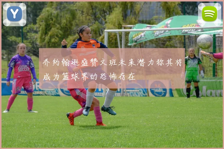 乔约翰逊盛赞文班未来潜力称其将成为篮球界的恐怖存在
