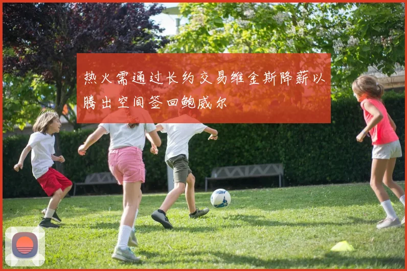 热火需通过长约交易维金斯降薪以腾出空间签回鲍威尔