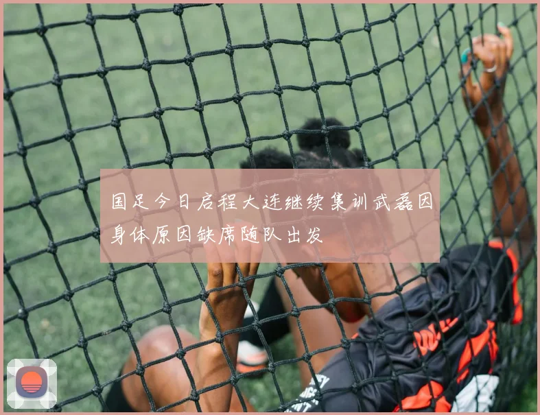 国足今日启程大连继续集训武磊因身体原因缺席随队出发