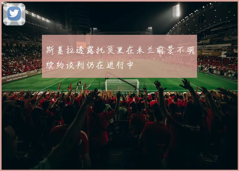斯基拉透露托莫里在米兰前景不明续约谈判仍在进行中