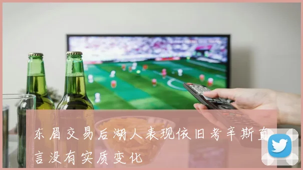 东眉交易后湖人表现依旧考辛斯直言没有实质变化