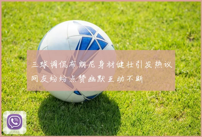 三球调侃布朗尼身材健壮引发热议网友纷纷点赞幽默互动不断