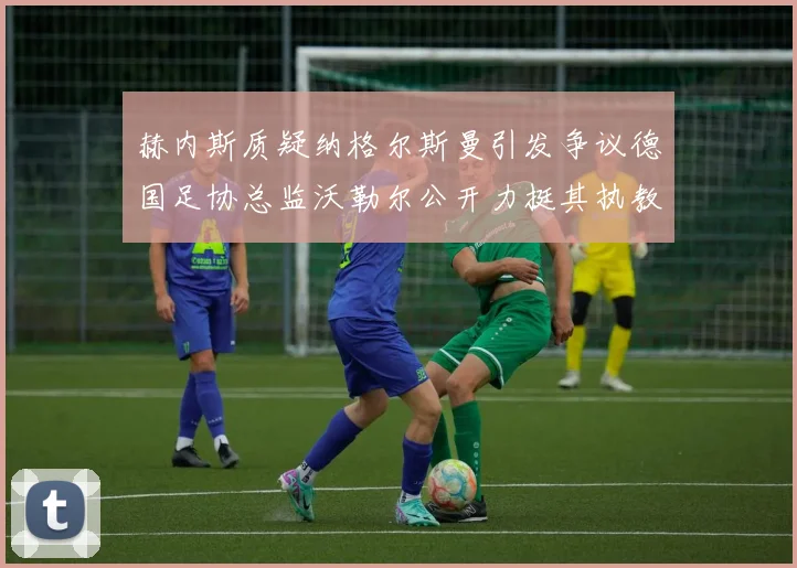 赫内斯质疑纳格尔斯曼引发争议德国足协总监沃勒尔公开力挺其执教表现
