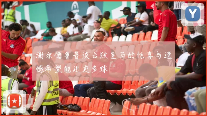 谢尔德鲁普谈击败皇马的惊喜与遗憾希望能进更多球