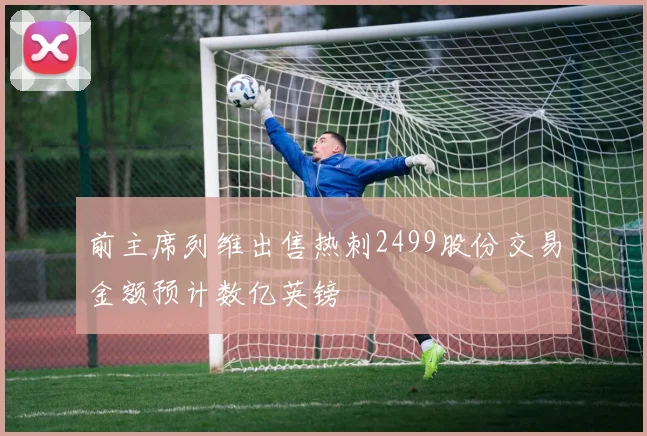 前主席列维出售热刺2499股份交易金额预计数亿英镑