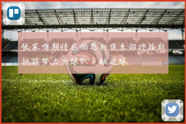 张家鸣期待在伯恩利俱乐部迎接新挑战努力为球队贡献进球