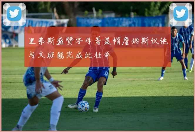 里弗斯盛赞字母哥盖帽詹姆斯仅他与文班能完成此壮举