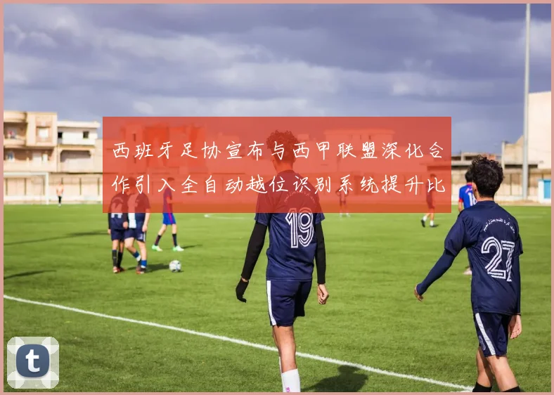 西班牙足协宣布与西甲联盟深化合作引入全自动越位识别系统提升比赛公正性