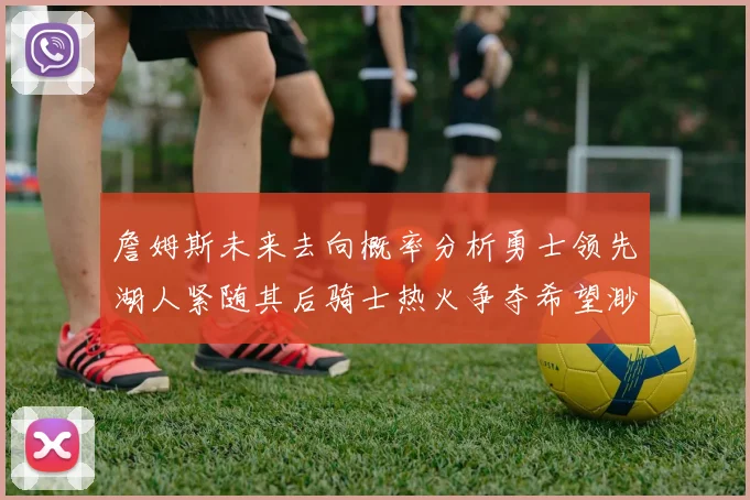 詹姆斯未来去向概率分析勇士领先湖人紧随其后骑士热火争夺希望渺茫
