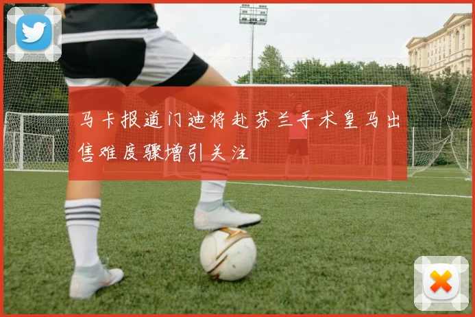 马卡报道门迪将赴芬兰手术皇马出售难度骤增引关注