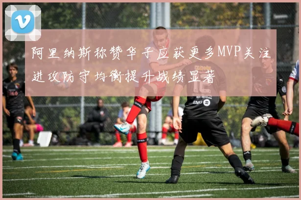 阿里纳斯称赞华子应获更多MVP关注进攻防守均衡提升战绩显著