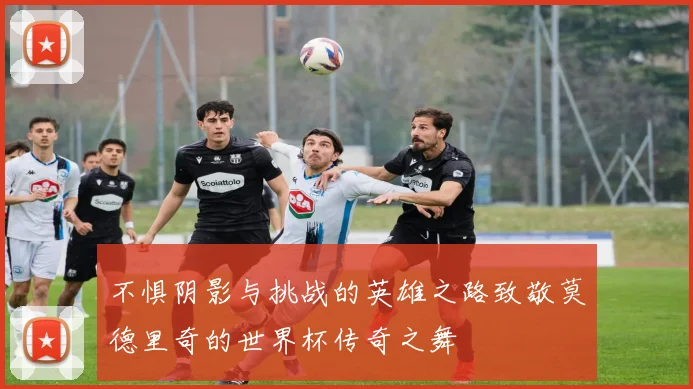 不惧阴影与挑战的英雄之路致敬莫德里奇的世界杯传奇之舞