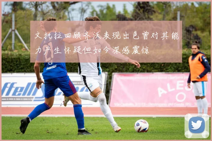 文托拉回顾齐沃表现出色曾对其能力产生怀疑但如今深感震惊