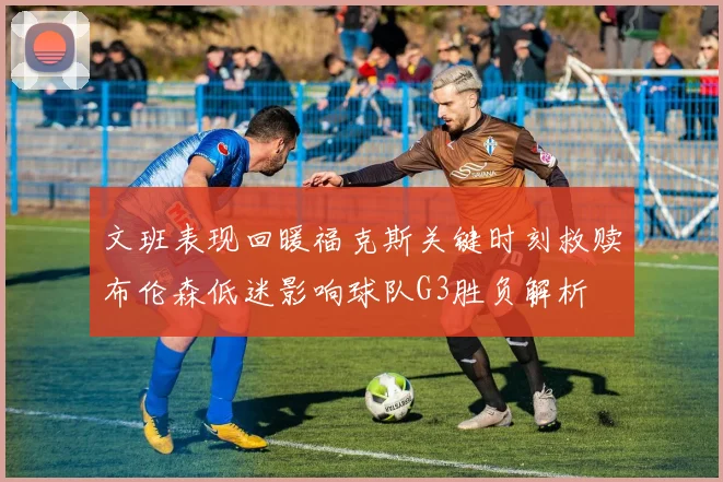 文班表现回暖福克斯关键时刻救赎布伦森低迷影响球队G3胜负解析