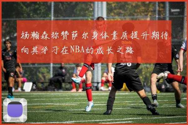 杨瀚森称赞萨尔身体素质提升期待向其学习在NBA的成长之路