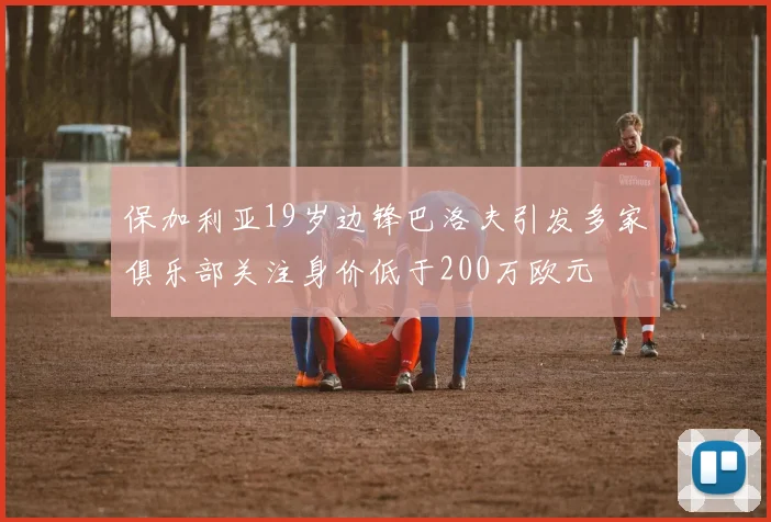 保加利亚19岁边锋巴洛夫引发多家俱乐部关注身价低于200万欧元