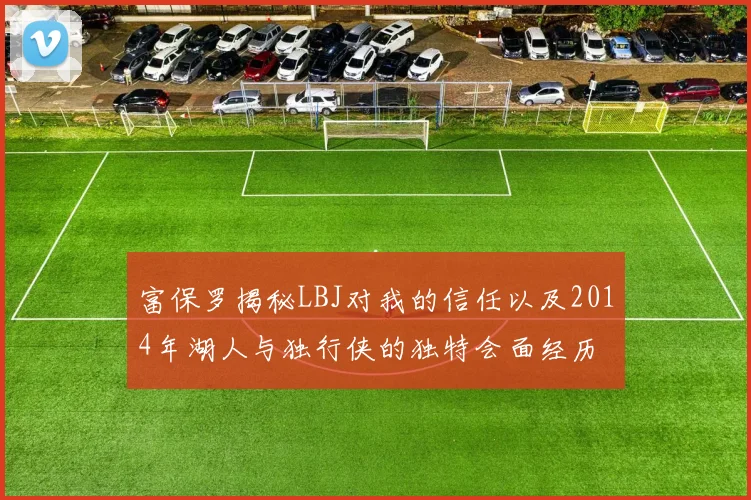 富保罗揭秘LBJ对我的信任以及2014年湖人与独行侠的独特会面经历