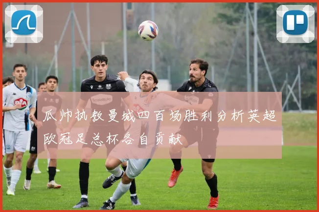 瓜帅执教曼城四百场胜利分析英超欧冠足总杯各自贡献