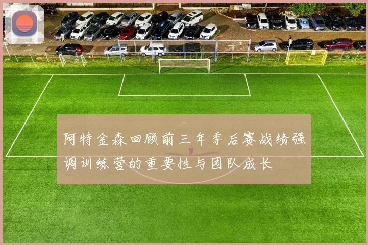 阿特金森回顾前三年季后赛战绩强调训练营的重要性与团队成长